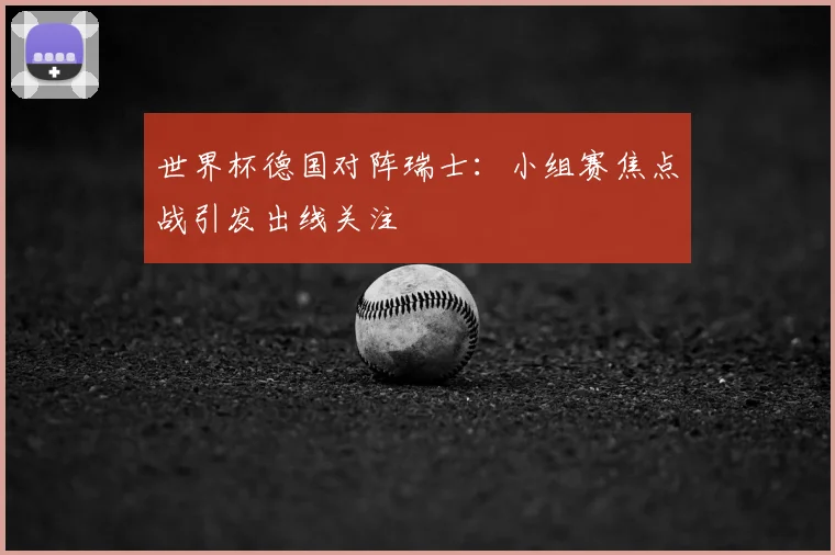 世界杯德国对阵瑞士：小组赛焦点战引发出线关注