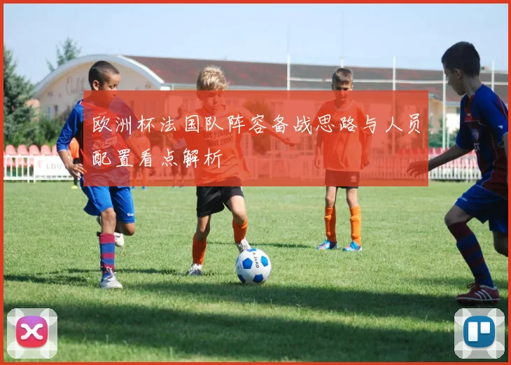 欧洲杯法国队阵容备战思路与人员配置看点解析