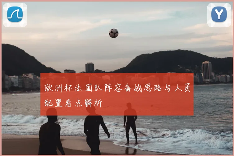 欧洲杯法国队阵容备战思路与人员配置看点解析