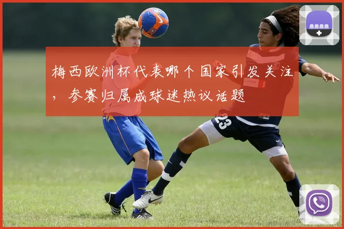 梅西欧洲杯代表哪个国家引发关注,参赛归属成球迷热议话题