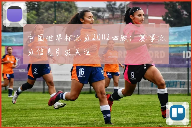 中国世界杯比分2002回顾:赛事比分信息引发关注