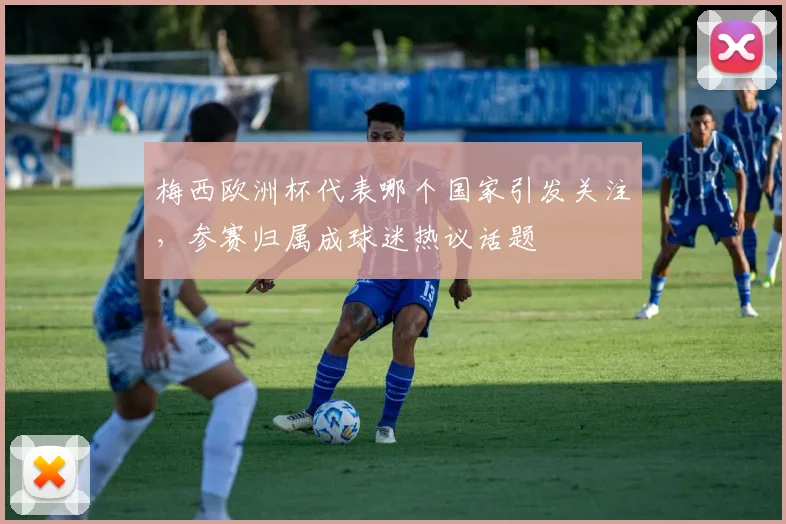 梅西欧洲杯代表哪个国家引发关注,参赛归属成球迷热议话题