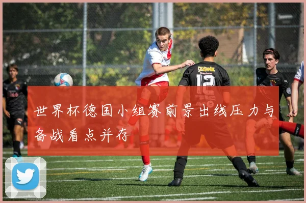 世界杯德国小组赛前景出线压力与备战看点并存