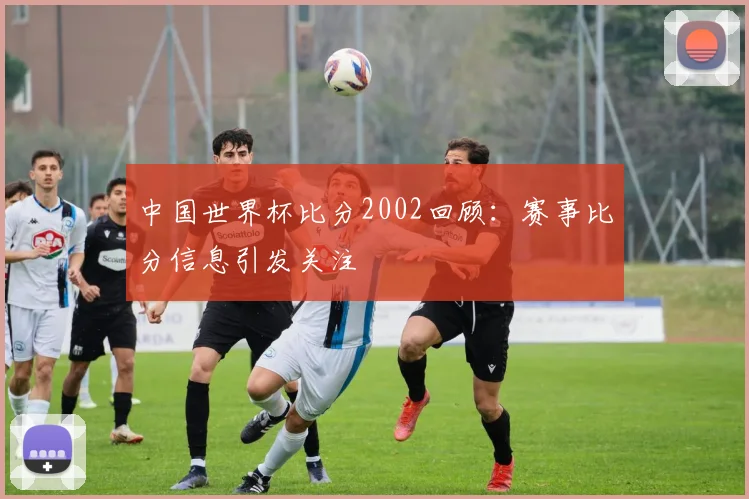 中国世界杯比分2002回顾:赛事比分信息引发关注