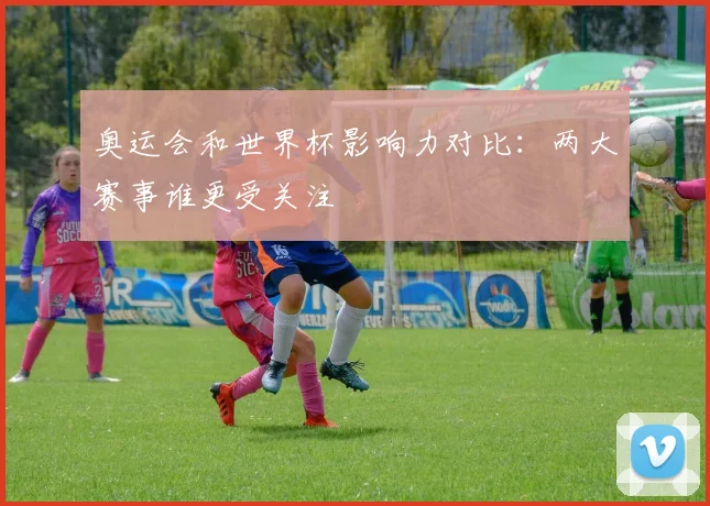 奥运会和世界杯影响力对比:两大赛事谁更受关注
